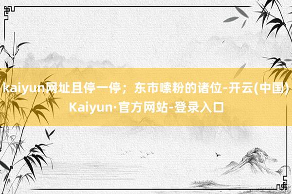 kaiyun网址且停一停；东市嗦粉的诸位-开云(中国)Kaiyun·官方网站-登录入口