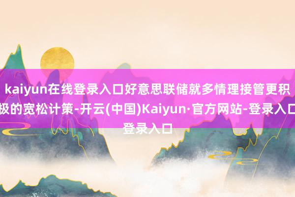 kaiyun在线登录入口好意思联储就多情理接管更积极的宽松计策-开云(中国)Kaiyun·官方网站-登录入口