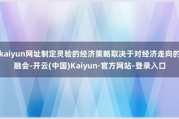 kaiyun网址制定灵验的经济策略取决于对经济走向的融会-开云(中国)Kaiyun·官方网站-登录入口