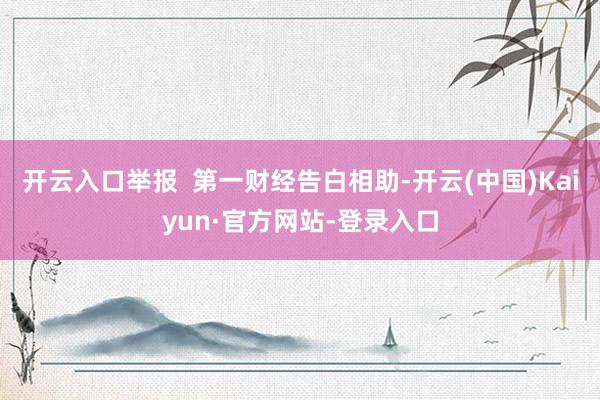 开云入口举报  第一财经告白相助-开云(中国)Kaiyun·官方网站-登录入口