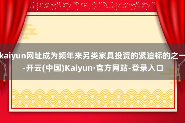 kaiyun网址成为频年来另类家具投资的紧迫标的之一-开云(中国)Kaiyun·官方网站-登录入口