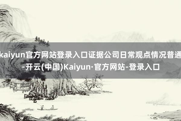 kaiyun官方网站登录入口证据公司日常观点情况普通-开云(中国)Kaiyun·官方网站-登录入口