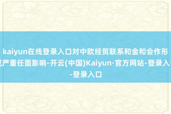 kaiyun在线登录入口对中欧经贸联系和金和会作形成严重任面影响-开云(中国)Kaiyun·官方网站-登录入口