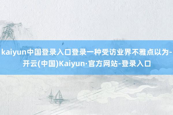 kaiyun中国登录入口登录一种受访业界不雅点以为-开云(中国)Kaiyun·官方网站-登录入口