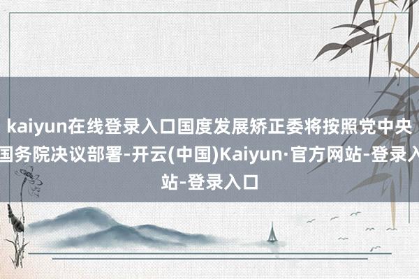kaiyun在线登录入口国度发展矫正委将按照党中央、国务院决议部署-开云(中国)Kaiyun·官方网站-登录入口