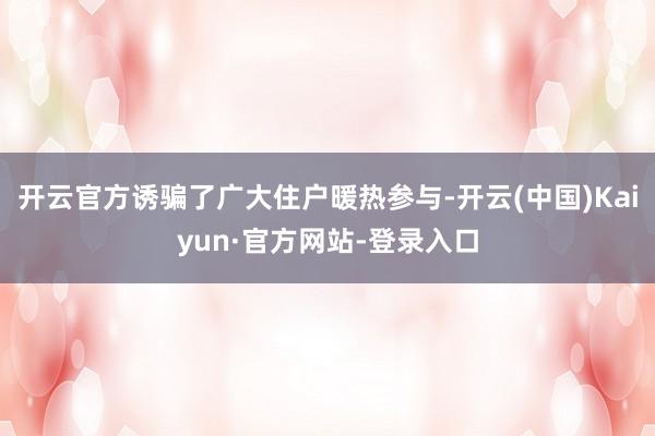 开云官方诱骗了广大住户暖热参与-开云(中国)Kaiyun·官方网站-登录入口