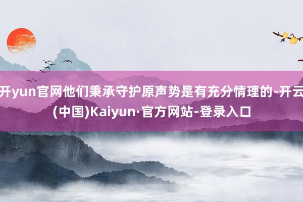 开yun官网他们秉承守护原声势是有充分情理的-开云(中国)Kaiyun·官方网站-登录入口
