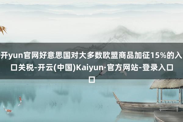 开yun官网好意思国对大多数欧盟商品加征15%的入口关税-开云(中国)Kaiyun·官方网站-登录入口