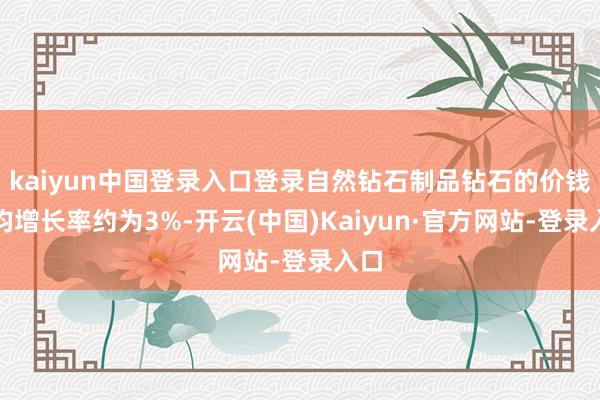 kaiyun中国登录入口登录自然钻石制品钻石的价钱年均增长率约为3%-开云(中国)Kaiyun·官方网站-登录入口
