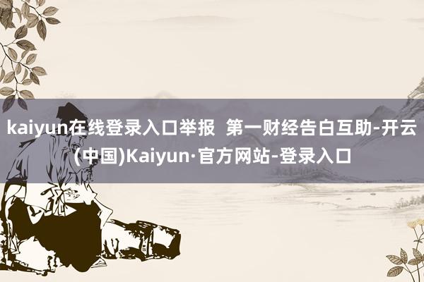 kaiyun在线登录入口举报  第一财经告白互助-开云(中国)Kaiyun·官方网站-登录入口
