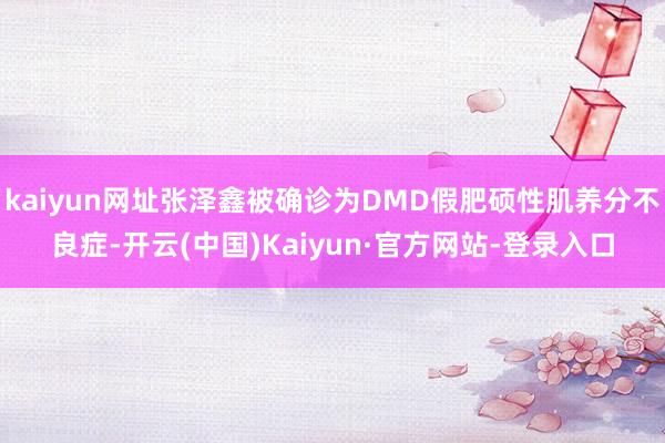 kaiyun网址张泽鑫被确诊为DMD假肥硕性肌养分不良症-开云(中国)Kaiyun·官方网站-登录入口
