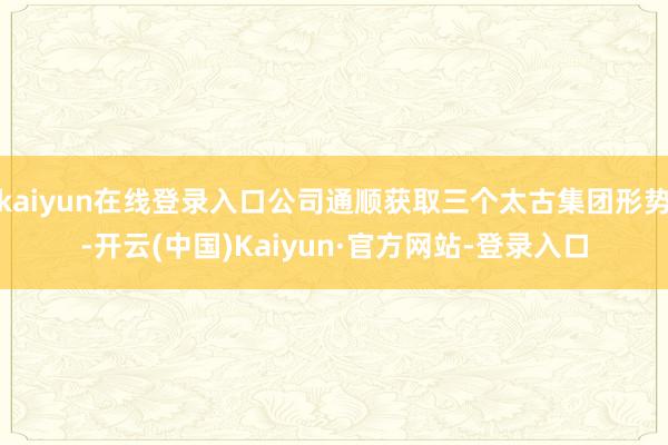 kaiyun在线登录入口公司通顺获取三个太古集团形势-开云(中国)Kaiyun·官方网站-登录入口
