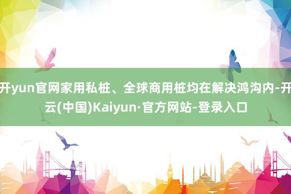 开yun官网家用私桩、全球商用桩均在解决鸿沟内-开云(中国)Kaiyun·官方网站-登录入口