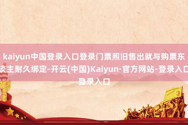 kaiyun中国登录入口登录门票照旧售出就与购票东谈主耐久绑定-开云(中国)Kaiyun·官方网站-登录入口