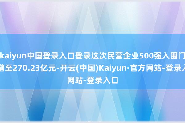 kaiyun中国登录入口登录这次民营企业500强入围门槛增至270.23亿元-开云(中国)Kaiyun·官方网站-登录入口
