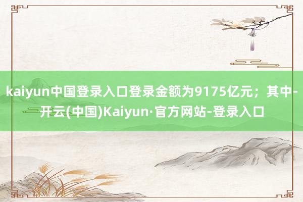 kaiyun中国登录入口登录金额为9175亿元；其中-开云(中国)Kaiyun·官方网站-登录入口