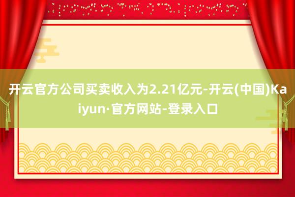 开云官方公司买卖收入为2.21亿元-开云(中国)Kaiyun·官方网站-登录入口