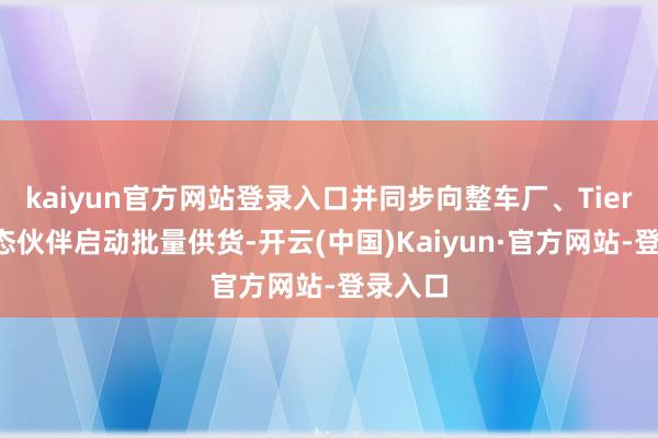 kaiyun官方网站登录入口并同步向整车厂、Tier1等生态伙伴启动批量供货-开云(中国)Kaiyun·官方网站-登录入口