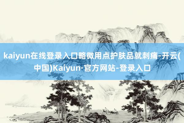 kaiyun在线登录入口略微用点护肤品就刺痛-开云(中国)Kaiyun·官方网站-登录入口