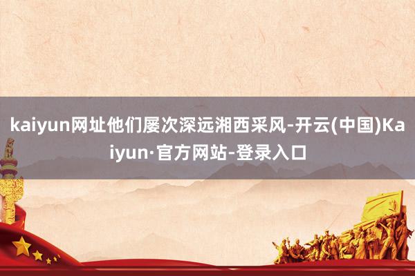 kaiyun网址他们屡次深远湘西采风-开云(中国)Kaiyun·官方网站-登录入口