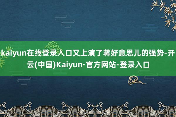 kaiyun在线登录入口又上演了蒋好意思儿的强势-开云(中国)Kaiyun·官方网站-登录入口