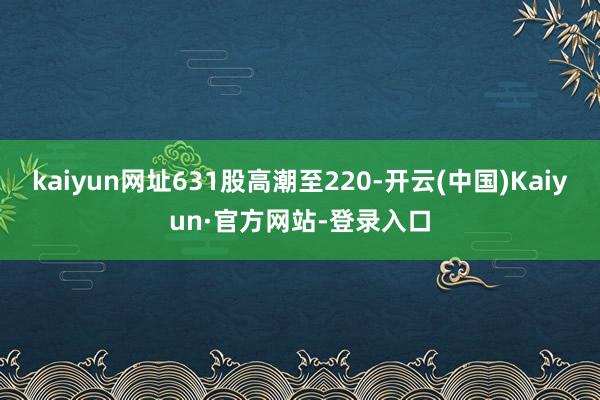 kaiyun网址631股高潮至220-开云(中国)Kaiyun·官方网站-登录入口