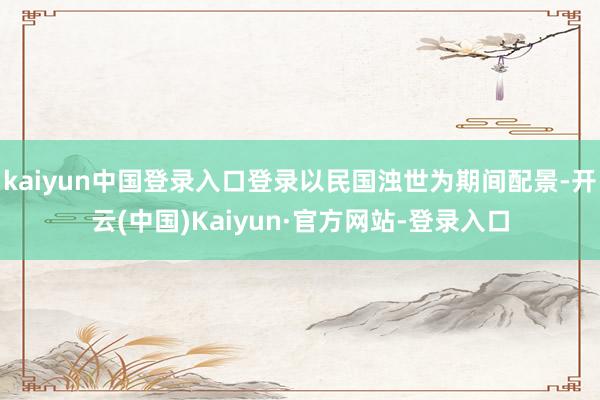kaiyun中国登录入口登录以民国浊世为期间配景-开云(中国)Kaiyun·官方网站-登录入口