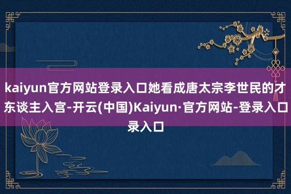 kaiyun官方网站登录入口她看成唐太宗李世民的才东谈主入宫-开云(中国)Kaiyun·官方网站-登录入口
