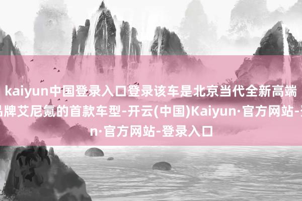 kaiyun中国登录入口登录该车是北京当代全新高端新能源品牌艾尼氪的首款车型-开云(中国)Kaiyun·官方网站-登录入口