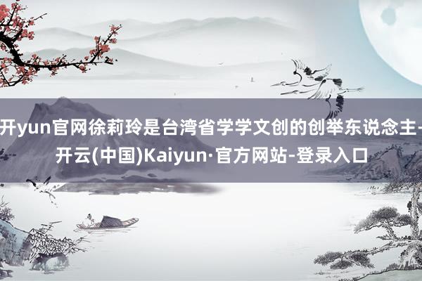 开yun官网徐莉玲是台湾省学学文创的创举东说念主-开云(中国)Kaiyun·官方网站-登录入口