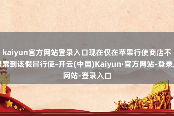 kaiyun官方网站登录入口现在仅在苹果行使商店不错搜索到该假冒行使-开云(中国)Kaiyun·官方网站-登录入口