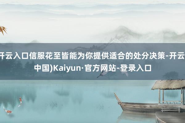开云入口信服花至皆能为你提供适合的处分决策-开云(中国)Kaiyun·官方网站-登录入口