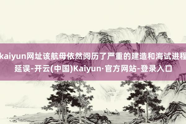 kaiyun网址该航母依然阅历了严重的建造和海试进程延误-开云(中国)Kaiyun·官方网站-登录入口