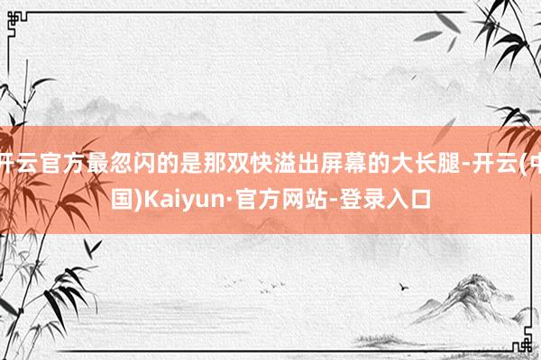 开云官方最忽闪的是那双快溢出屏幕的大长腿-开云(中国)Kaiyun·官方网站-登录入口
