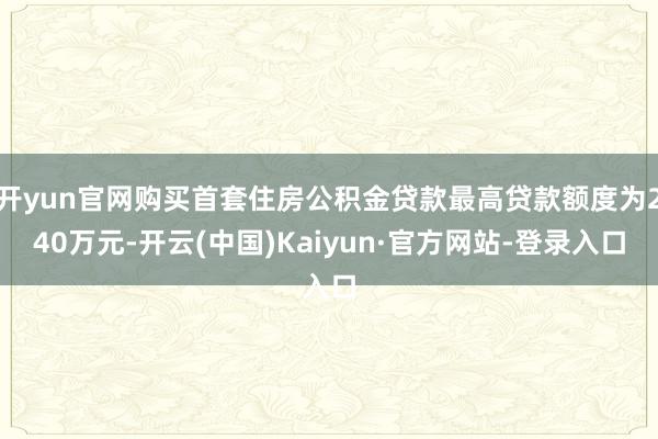 开yun官网购买首套住房公积金贷款最高贷款额度为240万元-开云(中国)Kaiyun·官方网站-登录入口