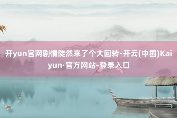 开yun官网剧情陡然来了个大回转-开云(中国)Kaiyun·官方网站-登录入口
