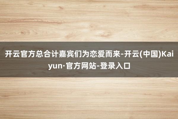 开云官方总合计嘉宾们为恋爱而来-开云(中国)Kaiyun·官方网站-登录入口
