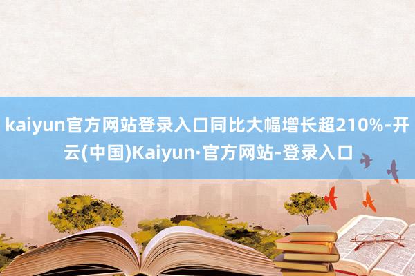 kaiyun官方网站登录入口同比大幅增长超210%-开云(中国)Kaiyun·官方网站-登录入口