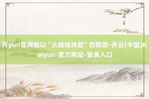 开yun官网她以“从娃娃持起”的韧劲-开云(中国)Kaiyun·官方网站-登录入口