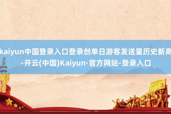 kaiyun中国登录入口登录创单日游客发送量历史新高-开云(中国)Kaiyun·官方网站-登录入口