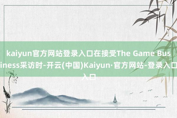 kaiyun官方网站登录入口在接受The Game Business采访时-开云(中国)Kaiyun·官方网站-登录入口