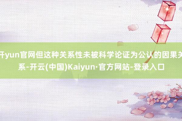 开yun官网但这种关系性未被科学论证为公认的因果关系-开云(中国)Kaiyun·官方网站-登录入口