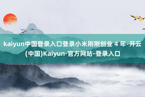 kaiyun中国登录入口登录小米刚刚创业 4 年-开云(中国)Kaiyun·官方网站-登录入口