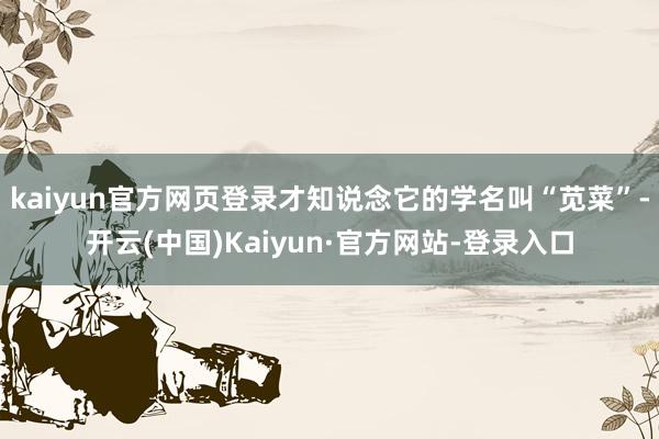 kaiyun官方网页登录才知说念它的学名叫“苋菜”-开云(中国)Kaiyun·官方网站-登录入口