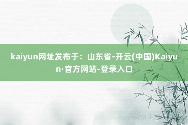 kaiyun网址发布于：山东省-开云(中国)Kaiyun·官方网站-登录入口