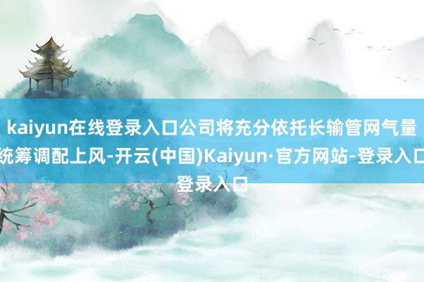 kaiyun在线登录入口公司将充分依托长输管网气量统筹调配上风-开云(中国)Kaiyun·官方网站-登录入口