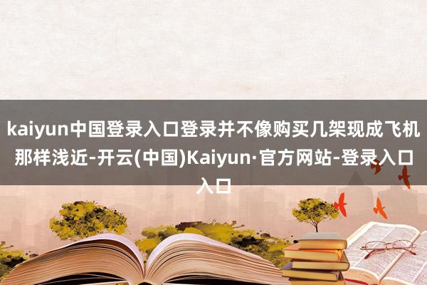 kaiyun中国登录入口登录并不像购买几架现成飞机那样浅近-开云(中国)Kaiyun·官方网站-登录入口