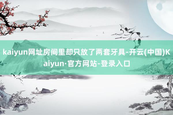 kaiyun网址房间里却只放了两套牙具-开云(中国)Kaiyun·官方网站-登录入口