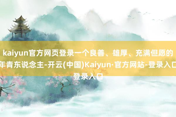 kaiyun官方网页登录一个良善、雄厚、充满但愿的年青东说念主-开云(中国)Kaiyun·官方网站-登录入口