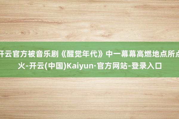 开云官方被音乐剧《醒觉年代》中一幕幕高燃地点所点火-开云(中国)Kaiyun·官方网站-登录入口